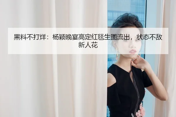 黑料不打烊：杨颖晚宴高定红毯生图流出，状态不敌新人花